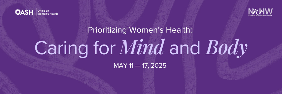 Banner image featuring a solid color background with organic line shapes. The text reads “Prioritizing Women’s Health: Caring for Mind and Body May 11 – 17, 2025” Includes logos for OASH - Office on Women’s Health and NWHW.
